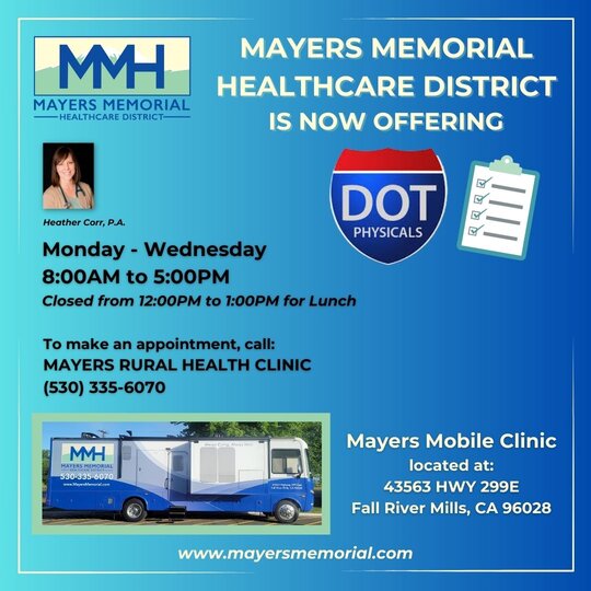 Mayers Memorial Healthcare District is now offering DOT physicals.
Monday - Wednesday
8:00am to 5:00pm
Closed from 12:00pm to 1:00pm for lunch
To make an appointment, call: Mayers Rural Health Clinic at 530-335-6070
Mayers Mobile Clinic located at: 43563 HWY 299E, Fall River Mills, CA 96028
